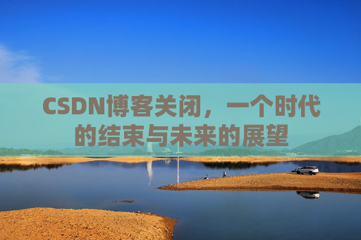 CSDN博客关闭，一个时代的结束与未来的展望